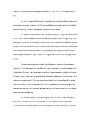 The GB alsoprovidesthe connectionbetweenthe MainACBus,the IDG, andthe secondaryAC
bus.
The Bus Tie Breaker(BTB) provides the cutoff pointforthe mainACsubsystem, and
closesthe circuitincase of failure.The BTB,GB, andIDG all communicate withthe GCU,which
monitorsthe currentflowinthe subsystemandcan determinefailure.
The DifferentialProtectionCurrentTransformer(DPCT) isacomparative transformer
whichusesthe methodof differentialprotectiontomonitorthe currentflowingthroughboth
the primaryand secondarysubsystems,aswell asthe IDG output.While the GCCTmonitorsthe
systemasa whole,andcommunicateswiththe LoadControllerandGCU, the DPCT monitorsthe
miscellaneousfeederwiresforshortedandopenconditions.The purpose of the DPCTisnot
necessarilytotransformthe engine output,butitregulatesthe componentsdrawingfromthe
system.
Completelyseparate fromeitherof the IDGpoweredlinesisthe GroundPower
subsystem.Thisline allowsforthe use of acart or truck to supplythe aircraftwithpower,when
it isavailable.There are manyadvantagesforutilizingthe groundpoweravailability,primarily
the abilitytostart the aircraft's engineswithoutthe needtodraw energyfromthe battery.The
subsystemcontainstwoDPCTsforline protection,andanEngine Pressure Ratio(EPR) sensor,
whichisprovidedthe currentengine output.ThisEPRsensorclosesthe subsystemwhenthe
engineshave reachedaself-sustainingoperation,whichprotectsthe groundcart fromdamage
due to substantial backloads.
The Direct Current(DC) subsystemisagaindividedintothree furthersubsystems,
baseduponwhere theirpowerisrectifiedfrom.The primaryDCsubsystembeginsatthe
Transformer/RectifierUnit(T/RU) main,whichdrawsdirectlyfromthe MainAC Bus.Similarly,
 