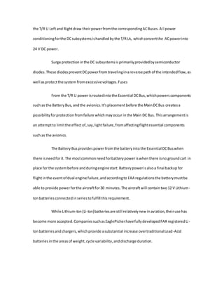the T/R U Leftand Rightdraw theirpowerfromthe correspondingACBuses.All power
conditioningforthe DCsubsystemsishandledbythe T/RUs, whichconvertthe ACpowerinto
24 V DC power.
Surge protectioninthe DC subsystemsisprimarilyprovidedbysemiconductor
diodes.These diodespreventDCpowerfromtravelinginareverse pathof the intendedflow,as
well asprotectthe systemfromexcessivevoltages.Fuses
From the T/R U powerisroutedintothe Essential DCBus,whichpowerscomponents
such as the BatteryBus, andthe avionics.It'splacementbefore the MainDCBus createsa
possibilityforprotectionfromfailure whichmayoccur inthe Main DC Bus. Thisarrangementis
an attemptto limitthe effectof,say,lightfailure,fromaffectingflightessential components
such as the avionics.
The Battery Busprovidespowerfromthe batteryintothe Essential DCBuswhen
there isneedforit.The mostcommonneedforbatterypoweriswhenthere isno groundcart in
place for the systembefore andduringenginestart.Batterypowerisalsoa final backupfor
flightinthe eventof dual engine failure,andaccordingto FAA regulationsthe batterymustbe
able to provide powerforthe aircraftfor30 minutes.The aircraftwill containtwo12 V Lithium-
Ionbatteriesconnectedinseriestofulfill thisrequirement.
While Lithium-Ion(Li-Ion)batteriesare still relativelynew inaviation,theiruse has
become more accepted.CompaniessuchasEaglePicherhave fullydevelopedFAA registeredLi-
Ionbatteriesandchargers,whichprovide asubstantial increase overtraditionalLead-Acid
batteriesinthe areasof weight,cycle variability,anddischarge duration.
 