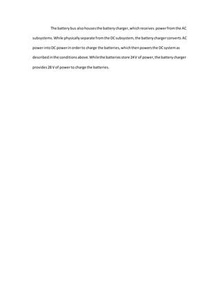 The batterybus alsohousesthe batterycharger,whichreceives powerfromthe AC
subsystems.While physicallyseparate fromthe DCsubsystem, the batterychargerconverts AC
powerintoDC powerinorder to charge the batteries,whichthenpowersthe DCsystemas
describedinthe conditionsabove.Whilethe batteriesstore 24V of power,the batterycharger
provides28 V of powerto charge the batteries.
 