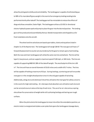 allowthe pilotgoodvisibilityandcontrollability. The landinggeariscapable of withstandingup
to 90% of its max takeoff grossweightinthe eventof anemergencylandingneedingtobe
performedshortlyaftertakeoff.The landinggearwill be retractable toreduce the effectsof
drag and allowasmoother,fasterflight. The landinggearutilizesa12 VDC bi-directional
electro-hydraulicpowerpackandpumpto place the gear intothe desiredposition. The landing
gear will be producedandassembledbyHeroux-DevtekIncorporationandshippedtousfor
final installationontothe aircraft.
The wheel andtire selectionsare basedupontables,chartsandequationslistedin
chapter11 of the Raymertext. The landinggearwill weigh130 lbf.The nose gear will have a7 ̊
forwarddisplacementtocounteract any tendencyforthe gearto retract upona hard landing.
Both the nose andmain landinggearwill utilizethe same size tiresandwheels. The tire will be
type III,lowpressure,andcan supporta maximumspeedif 120 mph,or 104 knots. The tiresare
capable of supporting4400 lbf,90% of the takeoff weight. The areafootprintof the tire is90
in². The tireswill have anoverall diameterof 25.65 inchesand a widthof 8.7 inches. The tires
will be capable of holdinga maximumof 55 psi. During landings,acenteringcamwill ensurethe
nose gearis inthe straightaheadpositionsince itisthe onlygearcapable of swiveling.
Additionally,adrag strut andside brace linkwill be utilizedonthe maingearforsafetyconcerns
inthe eventof a highcrab landing. Air-oleotype shockabsorbersare utilizedoneachstrutand
can be servicedviaanairvalve at the top of each strut. The use of an air-oleoversusaspring-
oleoallowsforconservationof weightwhile still cushioninglandingsandtaxiingoverrough
surfaces.
Whenthe pilotselectsthe landinggeartomove intoeitherthe extendedorposition,an
electricmotorisenergizedandrotatesacam plate that opensthe landinggearstowage doors,
 