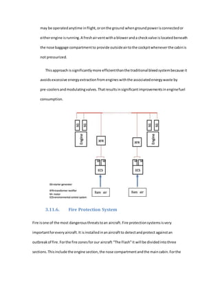 may be operatedanytime inflight,oronthe ground whengroundpowerisconnectedor
eitherengine isrunning.A freshairventwitha bloweranda checkvalve islocatedbeneath
the nose baggage compartmentto provide outsideairtothe cockpitwheneverthe cabinis
not pressurized.
Thisapproach issignificantlymore efficientthanthe traditional bleedsystembecause it
avoidsexcessive energyextractionfromengineswiththe associatedenergywaste by
pre-coolersandmodulatingvalves.Thatresultsinsignificantimprovementsinenginefuel
consumption.
3.11.6. Fire Protection System
Fire isone of the most dangerousthreatstoan aircraft.Fire protectionsystemsisvery
importantforeveryaircraft.It isinstalledinanaircraftto detectandprotect againstan
outbreakof fire.Forthe fire zonesfor our aircraft “The Flash”it will be dividedintothree
sections.Thisinclude the engine section,the nose compartmentandthe maincabin.Forthe
 