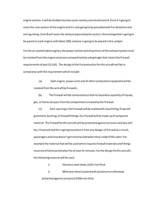 engine section,itwill be dividedintotwozonesnamelyzone A andzone B.Zone A isgoingto
coverthe core sectionof the engine anditis alsogoingto be providedwithfire detectionand
extinguishing.Zone Bwill coverthe exhaustpipeandpylonsection.One extinguisherisgoingto
be paced oneach engine withHalon3301 andone isgoingto be placedinthe cockpit.
For the air cooledradial engines,the powersectionandall portionsof the exhaustsystemmust
be isolatedfromthe engine accessorycompartmentbyadiaphragmthat meetsthe firewall
requirementsof part23.1191. The designof the fire protectionforthisaircraftwill be in
compliance withthe requirementwhichinclude:
(a) Each engine,powerunitsandall othercombustionequipmentwillbe
isolatedfromthe aircraftbyfirewalls.
(b) The firewall willbe constructedsothatno hazardousquantityof liquids,
gas, or flame canpass fromthe compartmentcreatedbythe firewall.
(c) Each openinginthe firewall will be sealedwithclosefitting,fireproof
grommets,bushing,orfirewall fittings.Ourfirewall will be made upof composite
material.The firewall forthisaircraftwill be protectedagainstcorrosionandalsowill
be a fireproof andthisisgoingtoprotectit fromany dangerof fire andas a result,
passengersandcrewdoesn’tgetelectrocutedwhentheyinsideof the cabin.For
example the material thatwillbe usedwhichrequiresfirewall materialsandfittings
mustresistflame penetrationforatleast15 minutes.Forthe designforthisaircraft,
the followingmaterial will be used
1. Stainlesssteel sheet,0.015 inchthick
2. Mildsteel sheet(coatedwithaluminumorotherwise
protectedagainstcorrosion) 0.018 inch thick
 