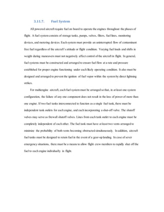 3.11.7. Fuel System
All powered aircraft require fuel on board to operate the engines throughout the phases of
flight. A fuel system consists of storage tanks, pumps, valves, filters, fuel lines, monitoring
devices, and metering devices. Each system must provide an uninterrupted flow of contaminant
free fuel regardless of the aircraft’s attitude or flight condition. Varying fuel loads and shifts in
weight during maneuvers must not negatively affect control of the aircraft in flight. In general,
fuel systems must be constructed and arranged to ensure fuel flow at a rate and pressure
established for proper engine functioning under each likely operating condition. It also must be
designed and arranged to prevent the ignition of fuel vapor within the system by direct lightning
strikes.
For multiengine aircraft, each fuel system must be arranged so that, in at least one system
configuration, the failure of any one component does not result in the loss of power of more than
one engine. If two fuel tanks interconnected to function as a single fuel tank, there must be
independent tank outlets for each engine, and each incorporating a shut-off valve. The shutoff
valves may serve as firewall shutoff valves. Lines from each tank outlet to each engine must be
completely independent of each other. The fuel tank must have at least two vents arranged to
minimize the probability of both vents becoming obstructed simultaneously. In addition, aircraft
fuel tanks must be designed to retain fuel in the event of a gear-up landing. In case of sever
emergency situations, there must be a means to allow flight crew members to rapidly shut off the
fuel to each engine individually in flight.
 