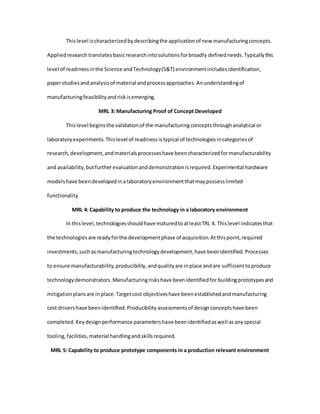 Thislevel ischaracterizedbydescribingthe applicationof new manufacturingconcepts.
Appliedresearchtranslatesbasicresearchintosolutionsforbroadly definedneeds.Typicallythis
level of readinessinthe Science andTechnology(S&T) environmentincludesidentification,
paperstudiesandanalysisof material andprocessapproaches.Anunderstandingof
manufacturingfeasibilityandriskisemerging.
MRL 3: Manufacturing Proof of Concept Developed
Thislevel beginsthe validationof the manufacturingconceptsthroughanalytical or
laboratoryexperiments.Thislevel of readinessistypical of technologiesincategoriesof
research,development,andmaterialsprocesseshave beencharacterizedformanufacturability
and availability,butfurtherevaluationanddemonstrationisrequired.Experimental hardware
modelshave beendevelopedinalaboratoryenvironmentthatmaypossesslimited
functionality.
MRL 4: Capability to produce the technology in a laboratory environment
In thislevel,technologiesshouldhave maturedtoatleastTRL 4. Thislevel indicatesthat
the technologiesare readyforthe developmentphase of acquisition.Atthispoint,required
investments,suchasmanufacturingtechnologydevelopment,have beenidentified.Processes
to ensure manufacturability,producibility,andqualityare inplace andare sufficienttoproduce
technologydemonstrators.Manufacturingriskshave beenidentifiedfor buildingprototypesand
mitigationplansare inplace.Targetcost objectiveshave beenestablishedandmanufacturing
cost drivershave beenidentified.Producibilityassessmentsof designconceptshave been
completed.Keydesignperformance parametershave beenidentifiedaswell asanyspecial
tooling,facilities,material handlingandskillsrequired.
MRL 5: Capability to produce prototype components in a production relevant environment
 