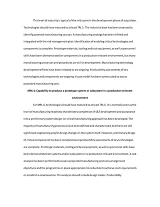 Thislevel of maturityistypical of the mid-pointinthe developmentphase of acquisition.
Technologiesshouldhave maturedtoatleastTRL 5. The industrial base hasbeenassessedto
identifypotential manufacturingsources.A manufacturingstrategyhasbeenrefinedand
integratedwiththe riskmanagementplan.Identificationof enablingcritical technologiesand
componentsiscomplete.Prototypematerials,toolingandtestequipment,aswell aspersonnel
skillshave beendemonstratedoncomponentsinaproductionrelevantenvironment,butmany
manufacturingprocessesandproceduresare still indevelopment.Manufacturingtechnology
developmenteffortshave beeninitiatedorare ongoing.Producibilityassessmentsof key
technologiesandcomponentsare ongoing.A costmodel hasbeenconstructedtoassess
projectedmanufacturingcost.
MRL 6: Capability to produce a prototype system or subsystem in a production relevant
environment
For MRL 6, technologiesshouldhave maturedtoatleastTRL 6. It isnormallyseenasthe
level of manufacturingreadinessthatdenotescompletionof S&Tdevelopmentandacceptance
intoa preliminarysystemdesign.Aninitialmanufacturingapproachhasbeendeveloped.The
majorityof manufacturingprocesseshave beendefinedandcharacterized,butthere are still
significantengineeringand/ordesignchangesinthe systemitself.However,preliminarydesign
of critical componentshasbeencompletedandproducibilityassessmentsof keytechnologies
are complete.Prototype materials,toolingandtestequipment,aswell aspersonnel skillshave
beendemonstratedonsystemsand/orsubsystemsinaproductionrelevantenvironment.A cost
analysishasbeenperformedtoassessprojectedmanufacturingcostversustargetcost
objectivesandthe programhasin place appropriate riskreductiontoachieve costrequirements
or establishanewbaseline.Thisanalysisshouldincludedesigntrades.Producibility
 