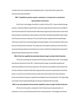 considerationshave shapedsystemdevelopmentplans.Long-leadandkeysupplychain
elementshave beenidentified.
MRL 7: Capability to produce systems, subsystems, or components in a production
representative environment
At thislevel,technologiesshouldbe ona pathto achieve TRL 7. Systemdetaileddesign
activityisunderway.Material specificationshave beenapprovedandmaterialsare available to
meetthe plannedpilotlinebuildschedule.Manufacturingprocessesandprocedureshave been
demonstratedinaproductionrepresentative environment.Detailedproducibilitytrade studies
and riskassessmentsare underway.The costmodel hasbeenupdatedwithdetaileddesigns,
rolledupto systemlevel,andtrackedagainstallocatedtargets.Unitcostreductioneffortshave
beenprioritizedandare underway.The supplychainandsupplierqualityassurancehave been
assessedandlong-leadprocurementplansare in place.Productiontoolingandtestequipment
designanddevelopmenthave beeninitiated.
MRL 8: Pilot line capability demonstrated; Ready to begin Low Rate Initial Production
Thislevel isenteringintoLow Rate Initial Production(LRIP)of the aircraft. Technologies
shouldhave maturedtoat leastTRL 7. Detailedsystemdesignisessentiallycomplete and
sufficientlystable toenterlowrate production.All materialsare availabletomeetthe planned
lowrate productionschedule.Manufacturingandquality processesandprocedureshave been
provenina pilotline environmentandare undercontrol and readyforlow rate production.
Knownproducibilityriskspose nosignificantchallengesforlow rate production.The engineering
cost model isdrivenbydetaileddesignandhasbeenvalidatedwithactual data.
MRL 9: Low rate production demonstrated; Capability in place to begin Full Rate Production
At thislevel,the system,componentoritemhasbeenpreviouslyproduced,isin
production,orhas successfully achievedlow rate initial production.Technologiesshouldhave
 