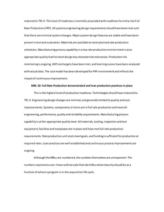 maturedto TRL 9. Thislevel of readinessisnormallyassociatedwithreadinessforentryintoFull
Rate Production(FRP).Allsystemsengineeringdesignrequirementsshouldhave beenmetsuch
that there are minimal systemchanges.Majorsystemdesignfeaturesare stable andhave been
provenintestand evaluation.Materialsare availabletomeetplannedrate production
schedules.Manufacturingprocesscapabilityinalow rate productionenvironmentisatan
appropriate qualityleveltomeetdesignkeycharacteristictolerances.Productionrisk
monitoringisongoing.LRIPcosttargetshave beenmet,andlearningcurveshave beenanalyzed
withactual data. The costmodel hasbeendevelopedforFRP environmentandreflectsthe
impactof continuousimprovement.
MRL 10: Full Rate Production demonstrated and lean production practices in place
Thisis the highestlevelof productionreadiness.Technologiesshouldhave maturedto
TRL 9. Engineeringdesignchangesare minimal,andgenerallylimitedtoqualityandcost
improvements.Systems,componentsoritemsare infull rate productionandmeetall
engineering,performance,qualityandreliabilityrequirements.Manufacturingprocess
capabilityisatthe appropriate qualitylevel.Allmaterials,tooling,inspectionandtest
equipment,facilitiesandmanpowerare inplace and have metfull rate production
requirements.Rate productionunitcostsmeetgoals,andfundingissufficientforproductionat
requiredrates.Leanpracticesare well establishedandcontinuousprocessimprovementsare
ongoing.
Althoughthe MRLs are numbered,the numbersthemselvesare unimportant.The
numbersrepresentanon-linearordinalscale thatidentifieswhatmaturityshouldbe asa
functionof where aprogram isin the acquisitionlife cycle.
 