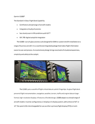 Garmin G1000®
The Standard inGlass FlightDeckCapability
 Certifiedonabroadrange of aircraft models
 Integratesvirtuallyall avionics
 See clearlyeveninIFRconditionswithSVT™
 GFC 700 digital autopilot integration
The G1000 isan all-glassavionicssuite designedforOEMor customretrofitinstallationona
range of businessaircraft.Itisa seamlesslyintegratedpackage thatmakesflightinformation
easiertoscan and process.Itsrevolutionarydesign bringsnew levelsof situationalawareness,
simplicityandsafetytothe cockpit.
The G1000 putsa wealthof flight-critical dataat a pilot'sfingertips.Itsglassflightdeck
presentsflightinstrumentation,navigation,weather,terrain,trafficand engine dataonlarge-
format,high-resolutiondisplays.Itfeaturesaflexibledesign, G1000 adapts to a broad range of
aircraft models.Itcanbe configuredasa 2-displayor3-displaysystem, withachoice of 10" or
12" flat-panel LCDsinterchangeable foruse aseitheraprimaryflightdisplay(PFD) ormulti-
 