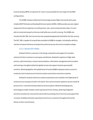 functiondisplay(MFD).Anoptional 15"screenisalsoavailable forevenlargerformatMFD
configurations.
The G1000 replacestraditionalmechanicalgyroscopicflightinstrumentswithsuper-
reliable GRS77Attitude andHeadingReference System(AHRS).AHRSprovidesaccurate,digital
outputand referencingof youraircraftposition,rate,vectorandaccelerationdata.It’seven
able to restartand properlyreference itself while youraircraftismoving. The G1000 also
includesthe GFC700, the firstentirelynew autopilotdesignedandcertifiedforthe 21st century.
The GFC 700 is capable of usingall data available toG1000 to navigate,includingthe abilityto
maintainairspeedreferencesandoptimize performanceoverthe entire airspeedenvelope.
4.2.3. Rockwell Collins
Rockwell Collinsisapioneerinthe design,productionandsupportof innovative
solutionsfortheircustomersinaerospace anddefense.Rockwell'sexpertiseinflight-deck
avionics,cabinelectronics,missioncommunications,informationmanagementandsimulation
and trainingisstrengthenedbytheirglobal service andsupportnetworkspanning150
countries.Workingtogether,theirglobal teamof nearly20,000 employeessharesavisionto
create the most trustedsource of communicationandaviationelectronicssolutions.
Rockwell'saviationelectronicssystemsandproductsare installedinthe flightdecksof
nearlyeveryairtransportaircraftin the world.Theircommunicationsystemstransmitnearly70
percentof U.S. and alliedmilitaryairbornecommunications.Whetherdevelopingnew
technologytoenable network-centricoperationsforthe military,deliveringintegrated
electronicsolutionsfornewcommercialaircraftorprovidingalevel of service andsupportthat
increasesreliabilityandlowersoperational costsforourcustomersthroughoutthe world,
deliverontheircommitments.
 