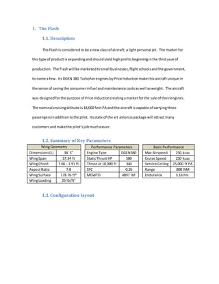 1. The Flash
1.1. Description
The Flashis consideredtobe a new classof aircraft; a lightpersonal jet. The marketfor
thistype of product isexpandingandshouldyieldhighprofitsbeginninginthe thirdyearof
production. The Flashwill be marketedtosmall businesses,flight schoolsandthe government,
to name a few. Its DGEN 380 TurbofanenginesbyPrice Inductionmake thisaircraftunique in
the sense of savingthe consumerinfuel andmaintenance costsaswell asweight. The aircraft
was designedforthe purpose of Price Inductioncreatingamarketforthe sale of theirengines.
The nominal cruisingaltitude is18,000 feetPA and the aircraftis capable of carryingthree
passengersinadditiontothe pilot. Itsstate of the art avionicspackage will attractmany
customersandmake the pilot’sjobmucheasier.
1.2. Summary of Key Parameters
Wing Geometry Performance Parameters Basic Performance
Dimensions(L) 34' 5" Engine Type DGEN380 Max Airspeed 250 kcas
WingSpan 37.34 ft StaticThrust HP 580 Cruise Speed 230 kcas
WingChord 7.66 - 1.91 ft Thrust at 18,000 ft 340 Service Ceiling 25,000 ft PA
AspectRatio 7.8 SFC 0.26 Range 800 NM
WingSurface 178.76 ft² MGWTO 4897 lbf Endurance 3.16 hrs
WingLoading 25 lb/ft²
1.3. Configuration layout
 
