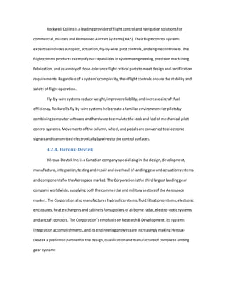 Rockwell Collinsisaleadingproviderof flightcontrol andnavigationsolutionsfor
commercial,militaryandUnmannedAircraftSystems(UAS).Theirflightcontrol systems
expertiseincludesautopilot,actuation,fly-by-wire,pilotcontrols,andenginecontrollers.The
flightcontrol productsexemplifyourcapabilitiesinsystemsengineering,precisionmachining,
fabrication,andassemblyof close-toleranceflightcritical partstomeetdesignandcertification
requirements.Regardlessof asystem’scomplexity,theirflightcontrolsensurethe stabilityand
safetyof flightoperation.
Fly-by-wire systemsreduceweight,improve reliability,andincreaseaircraftfuel
efficiency.Rockwell'sfly-by-wire systemshelpcreate afamiliarenvironmentforpilotsby
combiningcomputersoftware andhardware toemulate the lookandfeelof mechanical pilot
control systems.Movementsof the column,wheel,andpedalsare convertedtoelectronic
signalsandtransmittedelectronicallybywirestothe control surfaces.
4.2.4. Heroux-Devtek
Héroux-DevtekInc.isaCanadiancompany specializinginthe design,development,
manufacture,integration,testingandrepairandoverhaul of landinggearandactuationsystems
and componentsforthe Aerospace market.The Corporationisthe thirdlargestlandinggear
companyworldwide,supplying boththe commercial andmilitarysectorsof the Aerospace
market.The Corporationalsomanufactureshydraulicsystems,fluidfiltrationsystems,electronic
enclosures,heatexchangersandcabinetsforsuppliersof airborne radar,electro-opticsystems
and aircraftcontrols. The Corporation’semphasisonResearch&Development,itssystems
integrationaccomplishments,anditsengineeringprowessare increasinglymakingHéroux-
Devteka preferredpartnerforthe design,qualificationandmanufacture of completelanding
gear systems
 