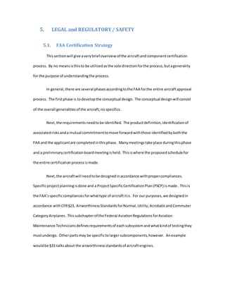 5. LEGAL and REGULATORY/ SAFETY
5.1. FAA Certification Strategy
Thissectionwill give averybrief overview of the aircraftandcomponentcertification
process. By no meansisthisto be utilizedasthe sole directionforthe process,butagenerality
for the purpose of understandingthe process.
In general,there are several phasesaccordingtothe FAA forthe entire aircraftapproval
process. The firstphase is todevelopthe conceptual design. The conceptual designwill consist
of the overall generalitiesof the aircraft;nospecifics.
Next,the requirements needtobe identified. The productdefinition,identificationof
associatedrisksanda mutual commitmenttomove forwardwiththose identifiedbyboththe
FAA and the applicantare completedinthisphase. Manymeetingstake place duringthisphase
and a preliminarycertificationboardmeetingisheld. Thisiswhere the proposedschedule for
the entire certificationprocessismade.
Next,the aircraftwill needtobe designedinaccordance withpropercompliances.
Specificprojectplanningisdone and a ProjectSpecificCertificationPlan(PSCP) ismade. Thisis
the FAA’sspecificcompliancesforwhattype of aircraftitis. For our purposes,we designedin
accordance withCFR§23, AirworthinessStandardsforNormal,Utility,AcrobaticandCommuter
CategoryAirplanes. Thissubchapterof the Federal AviationRegulationsforAviation
Maintenance Techniciansdefinesrequirementsof eachsubsystemandwhatkindof testingthey
mustundergo. Otherparts may be specifictolargersubcomponents,however. Anexample
wouldbe §33 talksabout the airworthinessstandardsof aircraftengines.
 