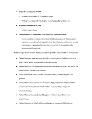 • Within4-6 months after PTCBM:
• Final CertificationBasisG-1issue paperclosed
• PSCPagreedandsigned,includingthe mutuallyagreedprojectschedule
• Within6-9 months after PTCBM:
• All issue papersclosed
• One monthprior to scheduledTC/STC/ProductionApproval issuance:
Compliance documentationsubmittalsshouldbe scheduledoverthe course of a
projectto be completedbythispointintime. More than onmonthmay be needed
insome cases,especiallywhensubmittalsare notFAA Designee approvedor
recommendedforapproval
The followingisidentificationof the keyplayersthroughoutthe processandtheirprimaryroles:
 FAA and Applicant’sManagement –Providesacommitmenttothe Partnershipfora
SafetyPlanas well asprovidesleadershipandresources
 FAA and Applicant’sProjectManagers – Jointlyorchestratesthe projectandappliesthe
PartnershipforSafetyPlanagreements
 FAA StandardsStaff ProjectOfficers –Providesatimely,standardizedpolicyand
guidance
 FAA and Applicant’sEngineersandDesignees –Applyregulationsandpolicytofind
compliance includingthe determinationof the adequacyof type designand
substantiationdata
 FAA and Applicant’sInspectorsandDesignees –Determinesconformityand
airworthiness
 FAA and Applicant’sFlightTestPilotsandDesignees –ConductsFAA flighttests
 