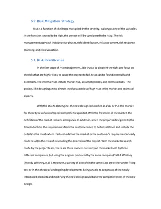 5.2. Risk Mitigation Strategy
Riskisa functionof likelihoodmultipliedbythe severity. Aslongasone of the variables
inthe functionisratedto be high,the projectwill be consideredtobe risky.The risk
managementapproachincludesfourphases,riskidentification,riskassessment,riskresponse
planning,andriskevaluation.
5.3. Risk Identification
In the firststage of riskmanagement,itiscrucial topinpointthe risksandfocuson
the risksthat are highlylikelytocause the projecttofail.Riskscan be foundinternallyand
externally.The internalrisksinclude marketrisk,assumptionrisks,andtechnical risks. The
project,like designinganewaircraftinvolvesaseriesof highrisksinthe marketandtechnical
aspects.
Withthe DGEN 380 engine,the new designisclassifiedasaVLJ or PLJ.The market
for these typesof aircraftisnot completelyexploited.Withthe freshnessof the market,the
definitionof the marketremainsambiguous.Inaddition,whenthe projectisdelegatedbythe
Price Induction,the requirementsfromthe customerneedtobe fullydefinedandincludethe
detailstothe mostextent.Failure todefine the marketorthe customer’srequirementsclearly
couldresultinthe risksof misleadingthe directionof the project.Withthe marketresearch
made by the projectteam,there are three modelscurrentlyonthe marketsold bythree
differentcompanies,butusingthe enginesproducedbythe same companyPratt& Whitney
(Pratt& Whitney,n.d.).However,avarietyof aircraft inthe same class are eitherunderflying
testor in the phrase of undergoingdevelopment.Beingunable tokeeptrackof the newly
introducedproductsandmodifyingthe new designcouldbane the competitivenessof the new
design.
 