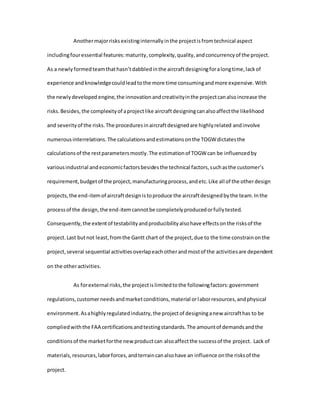 Anothermajorrisksexistinginternallyinthe projectisfromtechnical aspect
includingfouressential features:maturity,complexity,quality,andconcurrencyof the project.
As a newlyformedteamthathasn’tdabbledinthe aircraftdesigningforalongtime,lackof
experience andknowledgecouldleadtothe more time consumingandmore expensive.With
the newlydeveloped engine,the innovationandcreativityinthe projectcanalsoincrease the
risks.Besides,the complexityof aprojectlike aircraftdesigningcanalsoaffectthe likelihood
and severityof the risks.The proceduresinaircraftdesignedare highlyrelated andinvolve
numerousinterrelations.The calculationsandestimationsonthe TOGWdictatesthe
calculationsof the restparametersmostly.The estimationof TOGWcan be influencedby
variousindustrial andeconomicfactorsbesidesthe technical factors,suchasthe customer’s
requirement,budgetof the project,manufacturingprocess,andetc.Like all of the otherdesign
projects,the end-itemof aircraftdesignistoproduce the aircraftdesignedbythe team.Inthe
processof the design,the end-itemcannotbe completelyproducedorfullytested.
Consequently,the extentof testabilityandproducibilityalsohave effectsonthe risksof the
project.Last butnot least,fromthe Gantt chart of the project,due to the time constrainonthe
project,several sequential activitiesoverlapeachotherandmostof the activitiesare dependent
on the otheractivities.
As forexternal risks,the projectislimitedtothe followingfactors:government
regulations,customerneedsandmarketconditions,material orlaborresources,andphysical
environment.Asahighlyregulatedindustry,the projectof designinganew aircrafthas to be
compliedwiththe FAA certificationsandtestingstandards.The amountof demandsandthe
conditionsof the marketforthe newproductcan alsoaffectthe successof the project. Lack of
materials,resources,laborforces,andterraincanalsohave an influence onthe risksof the
project.
 