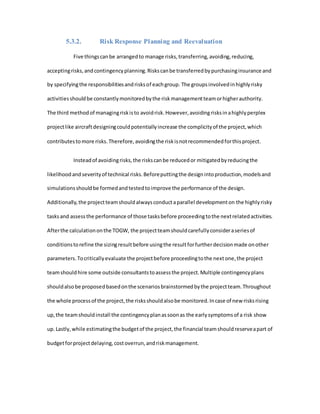 5.3.2. Risk Response Planning and Reevaluation
Five thingscanbe arrangedto manage risks,transferring,avoiding,reducing,
acceptingrisks,andcontingencyplanning.Riskscanbe transferredbypurchasinginsurance and
by specifyingthe responsibilitiesandrisksof eachgroup. The groupsinvolvedinhighlyrisky
activitiesshouldbe constantlymonitoredbythe riskmanagementteamorhigherauthority.
The third methodof managingriskisto avoidrisk.However,avoidingrisksinahighlyperplex
projectlike aircraftdesigningcouldpotentiallyincrease the complicityof the project,which
contributestomore risks.Therefore,avoidingthe riskisnotrecommendedforthisproject.
Insteadof avoidingrisks,the riskscanbe reducedor mitigatedbyreducingthe
likelihoodandseverityof technical risks.Beforeputtingthe designintoproduction,modelsand
simulationsshouldbe formedandtestedtoimprove the performance of the design.
Additionally,the projectteamshouldalwaysconductaparallel developmenton the highlyrisky
tasksand assessthe performance of those tasksbefore proceedingtothe nextrelatedactivities.
Afterthe calculationonthe TOGW, the projectteamshouldcarefullyconsideraseriesof
conditionstorefine the sizingresultbefore usingthe resultforfurtherdecisionmade onother
parameters.Tocriticallyevaluate the projectbefore proceedingtothe nextone,the project
teamshouldhire some outside consultantstoassessthe project.Multiple contingencyplans
shouldalsobe proposedbasedonthe scenariosbrainstormedbythe projectteam.Throughout
the whole processof the project,the risksshouldalsobe monitored.Incase of new risksrising
up,the teamshouldinstall the contingencyplanassoonas the earlysymptomsof a risk show
up.Lastly,while estimatingthe budgetof the project,the financial teamshouldreserveapart of
budgetforprojectdelaying,costoverrun,andriskmanagement.
 