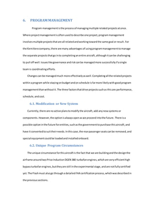 6. PROGRAM MANAGEMENT
Program managementisthe processof managingmultiple related projectsatonce.
Where projectmanagementisoftenusedtodescribe one project,programmanagement
involvesmultiple projectsthatare all relatedandworkingtowardthe same goal or result.For
the KentAerocompany,there are many advantages of usingprogrammanagementtomanage
the separate projects thatgo into completinganentire aircraft,althoughitcanbe challenging
to pull off well.Issueslikegovernance andriskcanbe managedmore successfullyif asingle
teamis coordinatingefforts.
Changescan be managedmuch more effectivelyaswell.Completingall the relatedprojects
withinaprogram while stayingonbudgetandonschedule isfarmore likelywithgoodprogram
managementthanwithoutit. The three factorsthatdrive projectssuchas thisare performance,
schedule,andcost.
6.1. Modification or New System
Currently,there are no active planstomodifythe aircraft, add anynew systems or
components.However,the optionisalwaysopenaswe proceedintothe future. There isa
possible optioninthe future forentities,suchasthe governmenttopurchase thisaircraft,and
have it convertedtosuittheirneeds.Inthiscase,the rearpassengerseatscanbe removed,and
special equipmentcouldbe loadedandinstalledonboard.
6.2. Unique Program Circumstances
The unique circumstance forthisaircraftis the fact that we are buildingandthe designthe
airframe aroundtwoPrice InductionDGEN 380 turbofanengines,whichare veryefficienthigh
bypassturbofanengines,buttheyare still inthe experimental stage,andare notfullycertified
yet.The Flashmust alsogo througha detailedFAA certificationprocess,whichwasdescribedin
the previoussections.
 