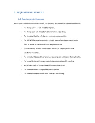 2. REQUIREMENTSANALYSIS
2.1. Requirements Summary
Baseduponcurrent socio-economicdrivers,the followingrequirementshave beendetermined:
- The designwill be 14 CFR Part 23 compliant.
- The designteamwill utilize Part21 Certificationprocedures.
- The aircraft will utilize afly-by-wire systemtoreduce weight.
- The DGEN 380 engine incorporatesaFADECsystemforreducedmaintenance
costs as well asan electricstarterforweightreduction.
- Multi-functional displays willbe usedinthe cockpitforexceptionalpilot
situational awareness.
- The aircraft will be capable of carrying3 passengersinadditiontothe single pilot.
- The overall designwillincorporate techniquestoenable stable handling.
- Aircraftskinmade of compositeswill furtherreduce weight.
- The aircraft will have arange of 800 nautical miles.
- The aircraft will be capable of shorttake-offsandlandings.
 