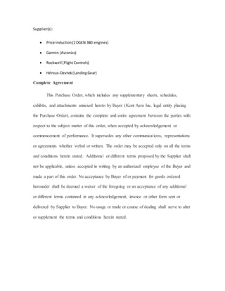 Supplier(s):
 Price Induction(2DGEN 380 engines)
 Garmin (Avionics)
 Rockwell (Flight Controls)
 Héroux-Devtek(LandingGear)
Complete Agreement
This Purchase Order, which includes any supplementary sheets, schedules,
exhibits, and attachments annexed hereto by Buyer (Kent Aero Inc. legal entity placing
the Purchase Order), contains the complete and entire agreement between the parties with
respect to the subject matter of this order, when accepted by acknowledgement or
commencement of performance. It supersedes any other communications, representations
or agreements whether verbal or written. The order may be accepted only on all the terms
and conditions herein stated. Additional or different terms proposed by the Supplier shall
not be applicable, unless accepted in writing by an authorized employee of the Buyer and
made a part of this order. No acceptance by Buyer of or payment for goods ordered
hereunder shall be deemed a waiver of the foregoing or an acceptance of any additional
or different terms contained in any acknowledgement, invoice or other form sent or
delivered by Supplier to Buyer. No usage or trade or course of dealing shall serve to alter
or supplement the terms and conditions herein stated.
 