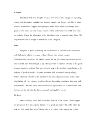Changes
The Buyer shall have the right to make, from time to time, changes as to packing,
testing, and destination, specifications, designs, quantity and delivery schedule of goods
covered by this order. Supplier shall promptly notify Buyer when such changes affect
price or other terms and shall request Buyer's written authorization to modify this order
accordingly. Claims for adjustments under this clause must be asserted within thirty (30)
days from the date of receipt of notification of the change(s).
Price
The price of goods covered by this order shall be as set forth on the face hereof
and shall not be subject to increase without Buyer's prior written consent.
Notwithstanding the above, the Supplier agrees that the price of such goods shall not be
less favorable than that extended to any other customer of Supplier for same or like goods
in equal quantities, and that if the price of such same or like goods is reduced prior to the
delivery of goods hereunder, the price hereunder shall be reduced correspondingly.
Unless otherwise set forth on the face hereof, the price of goods covered by this order
shall include all extra charges, including charges for packing, containers, insurance and
transportation. All taxes based upon and measured by the sales, use or manufacture and
imposed on this sale shall be shown separately on Supplier's invoice.
Delivery
Time of delivery as set forth on the face hereof is of the essence. If the Supplier
for any reason does not complete delivery of all goods covered by this order within the
time set forth on the face hereof, Buyer may, at its option, either approve the revised
 