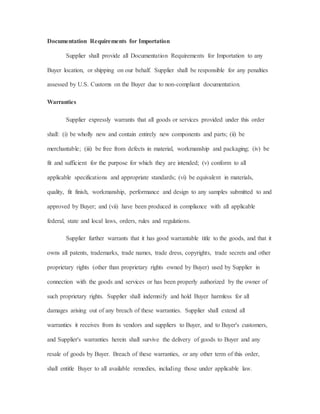 Documentation Requirements for Importation
Supplier shall provide all Documentation Requirements for Importation to any
Buyer location, or shipping on our behalf. Supplier shall be responsible for any penalties
assessed by U.S. Customs on the Buyer due to non-compliant documentation.
Warranties
Supplier expressly warrants that all goods or services provided under this order
shall: (i) be wholly new and contain entirely new components and parts; (ii) be
merchantable; (iii) be free from defects in material, workmanship and packaging; (iv) be
fit and sufficient for the purpose for which they are intended; (v) conform to all
applicable specifications and appropriate standards; (vi) be equivalent in materials,
quality, fit finish, workmanship, performance and design to any samples submitted to and
approved by Buyer; and (vii) have been produced in compliance with all applicable
federal, state and local laws, orders, rules and regulations.
Supplier further warrants that it has good warrantable title to the goods, and that it
owns all patents, trademarks, trade names, trade dress, copyrights, trade secrets and other
proprietary rights (other than proprietary rights owned by Buyer) used by Supplier in
connection with the goods and services or has been properly authorized by the owner of
such proprietary rights. Supplier shall indemnify and hold Buyer harmless for all
damages arising out of any breach of these warranties. Supplier shall extend all
warranties it receives from its vendors and suppliers to Buyer, and to Buyer's customers,
and Supplier's warranties herein shall survive the delivery of goods to Buyer and any
resale of goods by Buyer. Breach of these warranties, or any other term of this order,
shall entitle Buyer to all available remedies, including those under applicable law.
 