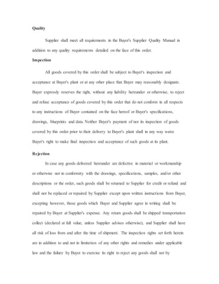 Quality
Supplier shall meet all requirements in the Buyer's Supplier Quality Manual in
addition to any quality requirements detailed on the face of this order.
Inspection
All goods covered by this order shall be subject to Buyer's inspection and
acceptance at Buyer's plant or at any other place that Buyer may reasonably designate.
Buyer expressly reserves the right, without any liability hereunder or otherwise, to reject
and refuse acceptance of goods covered by this order that do not conform in all respects
to any instructions of Buyer contained on the face hereof or Buyer's specifications,
drawings, blueprints and data. Neither Buyer's payment of nor its inspection of goods
covered by this order prior to their delivery to Buyer's plant shall in any way waive
Buyer's right to make final inspection and acceptance of such goods at its plant.
Rejection
In case any goods delivered hereunder are defective in material or workmanship
or otherwise not in conformity with the drawings, specifications, samples, and/or other
descriptions or the order, such goods shall be returned to Supplier for credit or refund and
shall not be replaced or repaired by Supplier except upon written instructions from Buyer,
excepting however, those goods which Buyer and Supplier agree in writing shall be
repaired by Buyer at Supplier's expense. Any return goods shall be shipped transportation
collect (declared at full value, unless Supplier advises otherwise), and Supplier shall have
all risk of loss from and after the time of shipment. The inspection rights set forth herein
are in addition to and not in limitation of any other rights and remedies under applicable
law and the failure by Buyer to exercise its right to reject any goods shall not by
 