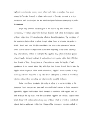 implication or otherwise cause a waiver of any such rights or remedies. Any goods
returned to Supplier for credit or refund, not repaired by Supplier, pursuant to written
instructions, shall be destroyed and not resold or disposed of to any other party or parties.
Termination
Buyer may terminate all or any part of this order at any time or times, for
convenience, by written notice to the Supplier. Supplier shall submit its termination claim
to Buyer within thirty (30) days from the effective date of termination. The provisions of
this paragraph shall not limit or affect the right of the Buyer to terminate this order for
default. Buyer shall have the right to terminate this order or any part thereof without
further cost or liability to Buyer in the event of the happening of any of the following:
filing of a voluntary petition in bankruptcy by Supplier; filing of an involuntary petition
to have Supplier declared bankrupt, if such petition is not vacated within thirty (30) days
from the date of filing; the appointment of a receiver or trustee for Supplier, if such
appointment is not vacated within thirty (30) days from the date thereof; the execution by
Supplier of an assignment of the benefit of creditors; Supplier's failure to make or delay
in making deliveries hereunder or any other failure of Supplier to perform in accordance
with this order, without excluding any other remedies available to Buyer.
In the event Buyer terminates this order, in whole or in part as provided in this
paragraph, Buyer may procure, upon such terms and in such manner as Buyer may deem
appropriate, supplies and services similar to those so terminated, and Supplier shall be
liable to Buyer for any excess costs for such similar suppliers and services. Supplier must
furnish Buyer with written notice of any cause of failure which is beyond its control and
without fault or negligence, within five (5) days of the occurrence. Upon any default or
 