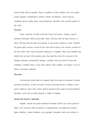 breach of this order by Supplier, Buyer in addition to other remedies, may at its option,
require Supplier to immediately transfer to Buyer all materials, work in process,
completed goods, tooling, plans, and specifications allocable to the canceled portion of
this order.
Payment
Unless otherwise set forth on the face hereof, net invoices relating to goods
purchased hereunder shall be paid within ninety (90) days after the date of invoice or
ninety (90) days after the date of acceptance of such goods, whichever is later. Payment
for goods and/or services covered by this order will be made in the currency set forth on
the face of this order. Upon reasonable notification to Supplier, Buyer may withhold and
deduct from any part of the purchase price due under this order all or any part of the
damages including consequential damages, resulting from any breach of terms and
conditions contained herein, or any other amount which Supplier owes Buyer or any of
Buyer's associated companies.
Discounts
Cash discount period shall be computed either from date of acceptance of goods
purchased hereunder, or date of receipt of correct and proper invoices relating to such
goods, whichever date is later. Buyer shall be deemed to have paid for goods purchased
hereunder on the date on which payment is mailed to Supplier.
Intellectual Property Indemnity
Supplier warrants the goods purchased hereunder and the use of such goods by
Buyer or its customers shall not infringe or misappropriate any intellectual property
rights, including, without limitation, any copyright, trademark, trade secret, patent, or
 