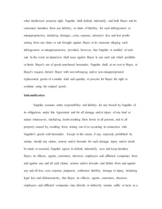other intellectual property right. Supplier shall defend, indemnify, and hold Buyer and its
customers harmless from any liability, or claim of liability, for such infringement or
misappropriation, including damages, costs, expense, attorney's fees and lost profits
arising from any claim or suit brought against Buyer or its customer alleging such
infringement or misappropriation, provided, however, that Supplier is notified of such
suit. In the event an injunction shall issue against Buyer in any such suit which prohibits
or limits Buyer's use of goods purchased hereunder, Supplier shall, at no cost to Buyer, at
Buyer's request, furnish Buyer with non-infringing and/or non-misappropriated
replacement goods of a similar kind and quantity or procure for Buyer the right to
continue using the original goods.
Indemnification
Supplier assumes entire responsibility and liability for any breach by Supplier of
its obligations under this Agreement and for all damage and/or injury of any kind or
nature whatsoever, (including death resulting there from) to all persons, and to all
property caused by, resulting from, arising out of or occurring in connection with
Supplier's goods sold hereunder. Except to the extent, if any, expressly prohibited by
statute, should any claims, actions and/or lawsuits for such damage, injury and/or death
be made or asserted, Supplier agrees to defend, indemnify, save and keep harmless
Buyer, its officers, agents, customers, directors, employees and affiliated companies from
and against any and all such claims, actions and/or lawsuits and further from and against
any and all loss, cost, expense, judgment, settlement liability, damage or injury, including
legal fees and disbursements, that Buyer, its officers, agents, customers, directors,
employees and affiliated companies may directly or indirectly sustain, suffer or incur as a
 