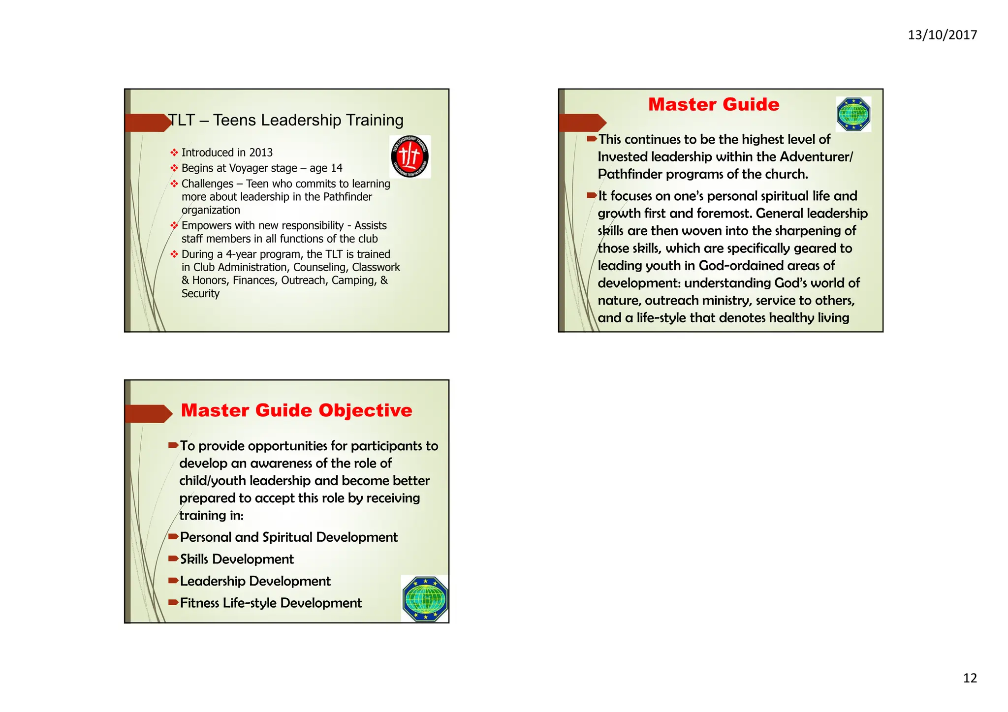 13/10/2017
12
Introduced in 2013
Begins at Voyager stage – age 14
Challenges – Teen who commits to learning
more about leadership in the Pathfinder
organization
Empowers with new responsibility - Assists
staff members in all functions of the club
During a 4-year program, the TLT is trained
in Club Administration, Counseling, Classwork
& Honors, Finances, Outreach, Camping, &
Security
TLT – Teens Leadership Training
Master Guide
This continues to be the highest level of
Invested leadership within the Adventurer/
Pathfinder programs of the church.
It focuses on one’s personal spiritual life and
growth first and foremost. General leadership
skills are then woven into the sharpening of
those skills, which are specifically geared to
leading youth in God-ordained areas of
development: understanding God’s world of
nature, outreach ministry, service to others,
and a life-style that denotes healthy living
Master Guide Objective
To provide opportunities for participants to
develop an awareness of the role of
child/youth leadership and become better
prepared to accept this role by receiving
training in:
Personal and Spiritual Development
Skills Development
Leadership Development
Fitness Life-style Development
 