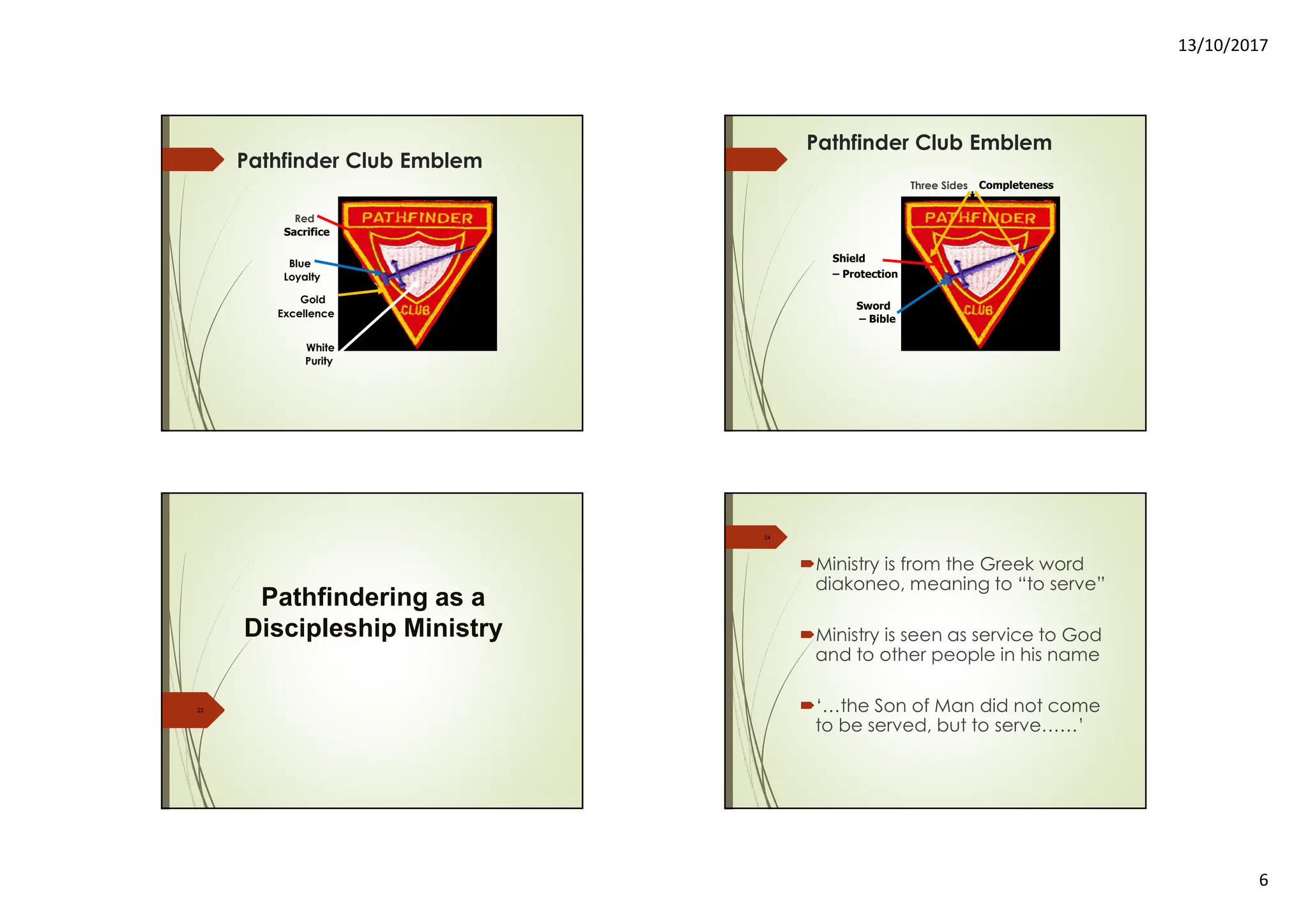 13/10/2017
6
Pathfinder Club Emblem
Red
White
Blue
Gold
Sacrifice
Purity
Loyalty
Excellence
Pathfinder Club Emblem
Three Sides
Shield
Sword
– Completeness
– Protection
– Bible
23
Pathfindering as a
Discipleship Ministry
Ministry is from the Greek word
diakoneo, meaning to “to serve”
Ministry is seen as service to God
and to other people in his name
‘…the Son of Man did not come
to be served, but to serve……’
24
 