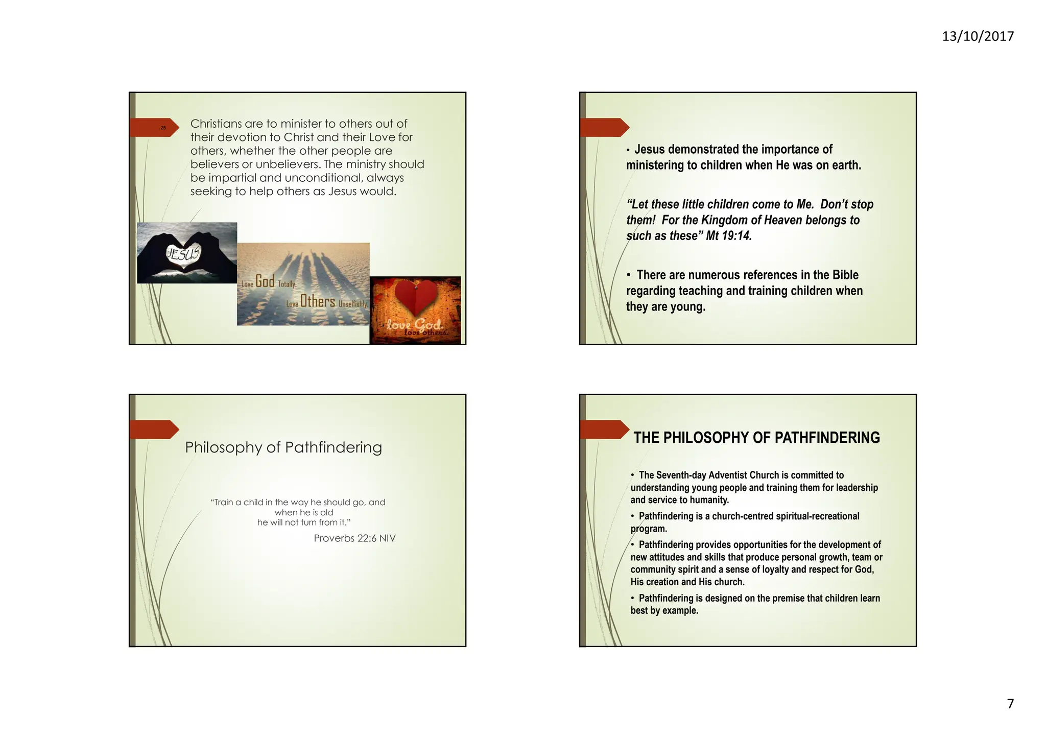 13/10/2017
7
10/13/2017
25 Christians are to minister to others out of
their devotion to Christ and their Love for
others, whether the other people are
believers or unbelievers. The ministry should
be impartial and unconditional, always
seeking to help others as Jesus would.
• Jesus demonstrated the importance of
ministering to children when He was on earth.
“Let these little children come to Me. Don’t stop
them! For the Kingdom of Heaven belongs to
such as these” Mt 19:14.
• There are numerous references in the Bible
regarding teaching and training children when
they are young.
Philosophy of Pathfindering
“Train a child in the way he should go, and
when he is old
he will not turn from it.”
Proverbs 22:6 NIV
THE PHILOSOPHY OF PATHFINDERING
• The Seventh-day Adventist Church is committed to
understanding young people and training them for leadership
and service to humanity.
• Pathfindering is a church-centred spiritual-recreational
program.
• Pathfindering provides opportunities for the development of
new attitudes and skills that produce personal growth, team or
community spirit and a sense of loyalty and respect for God,
His creation and His church.
• Pathfindering is designed on the premise that children learn
best by example.
 
