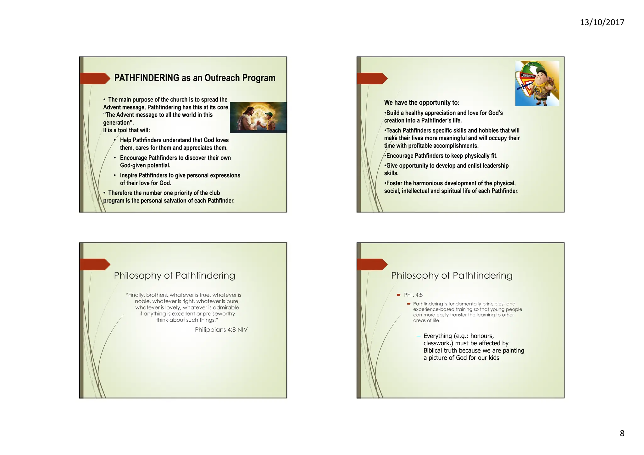 13/10/2017
8
PATHFINDERING as an Outreach Program
• The main purpose of the church is to spread the
Advent message, Pathfindering has this at its core
“The Advent message to all the world in this
generation”.
It is a tool that will:
• Help Pathfinders understand that God loves
them, cares for them and appreciates them.
• Encourage Pathfinders to discover their own
God-given potential.
• Inspire Pathfinders to give personal expressions
of their love for God.
• Therefore the number one priority of the club
program is the personal salvation of each Pathfinder.
We have the opportunity to:
•Build a healthy appreciation and love for God’s
creation into a Pathfinder’s life.
•Teach Pathfinders specific skills and hobbies that will
make their lives more meaningful and will occupy their
time with profitable accomplishments.
•Encourage Pathfinders to keep physically fit.
•Give opportunity to develop and enlist leadership
skills.
•Foster the harmonious development of the physical,
social, intellectual and spiritual life of each Pathfinder.
Philosophy of Pathfindering
“Finally, brothers, whatever is true, whatever is
noble, whatever is right, whatever is pure,
whatever is lovely, whatever is admirable
if anything is excellent or praiseworthy
think about such things.”
Philippians 4:8 NIV
Philosophy of Pathfindering
Phil. 4:8
Pathfindering is fundamentally principles- and
experience-based training so that young people
can more easily transfer the learning to other
areas of life.
– Everything (e.g.: honours,
classwork,) must be affected by
Biblical truth because we are painting
a picture of God for our kids
 