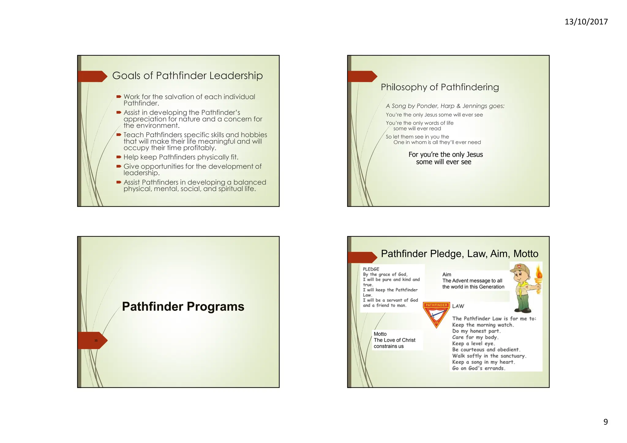 13/10/2017
9
Goals of Pathfinder Leadership
Work for the salvation of each individual
Pathfinder.
Assist in developing the Pathfinder’s
appreciation for nature and a concern for
the environment.
Teach Pathfinders specific skills and hobbies
that will make their life meaningful and will
occupy their time profitably.
Help keep Pathfinders physically fit.
Give opportunities for the development of
leadership.
Assist Pathfinders in developing a balanced
physical, mental, social, and spiritual life.
Philosophy of Pathfindering
A Song by Ponder, Harp & Jennings goes:
You’re the only Jesus some will ever see
You’re the only words of life
some will ever read
So let them see in you the
One in whom is all they’ll ever need
For you’re the only Jesus
some will ever see
35
Pathfinder Programs
Pathfinder Pledge, Law, Aim, Motto
Motto
The Love of Christ
constrains us
Aim
The Advent message to all
the world in this Generation
 