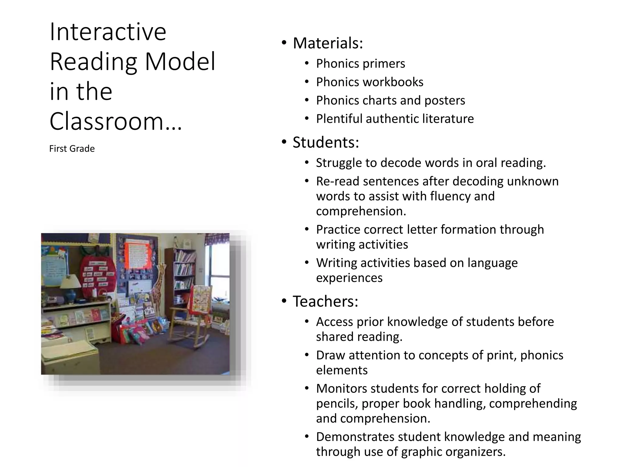 Interactive
Reading Model
in the
Classroom…
• Materials:
• Phonics primers
• Phonics workbooks
• Phonics charts and posters
• Plentiful authentic literature
• Students:
• Struggle to decode words in oral reading.
• Re-read sentences after decoding unknown
words to assist with fluency and
comprehension.
• Practice correct letter formation through
writing activities
• Writing activities based on language
experiences
• Teachers:
• Access prior knowledge of students before
shared reading.
• Draw attention to concepts of print, phonics
elements
• Monitors students for correct holding of
pencils, proper book handling, comprehending
and comprehension.
• Demonstrates student knowledge and meaning
through use of graphic organizers.
First Grade
 