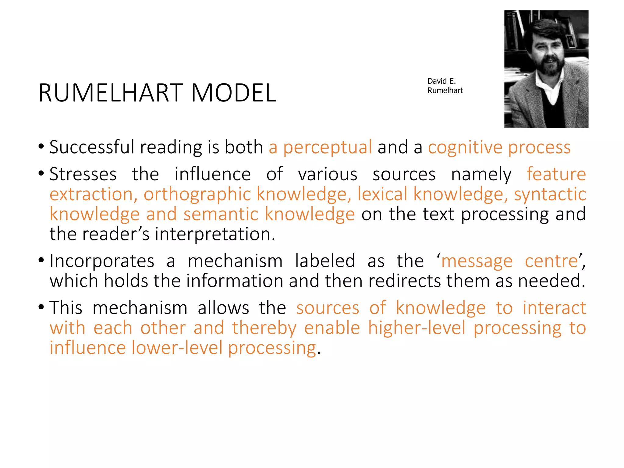 RUMELHART MODEL
• Successful reading is both a perceptual and a cognitive process
• Stresses the influence of various sources namely feature
extraction, orthographic knowledge, lexical knowledge, syntactic
knowledge and semantic knowledge on the text processing and
the reader’s interpretation.
• Incorporates a mechanism labeled as the ‘message centre’,
which holds the information and then redirects them as needed.
• This mechanism allows the sources of knowledge to interact
with each other and thereby enable higher-level processing to
influence lower-level processing.
David E.
Rumelhart
 