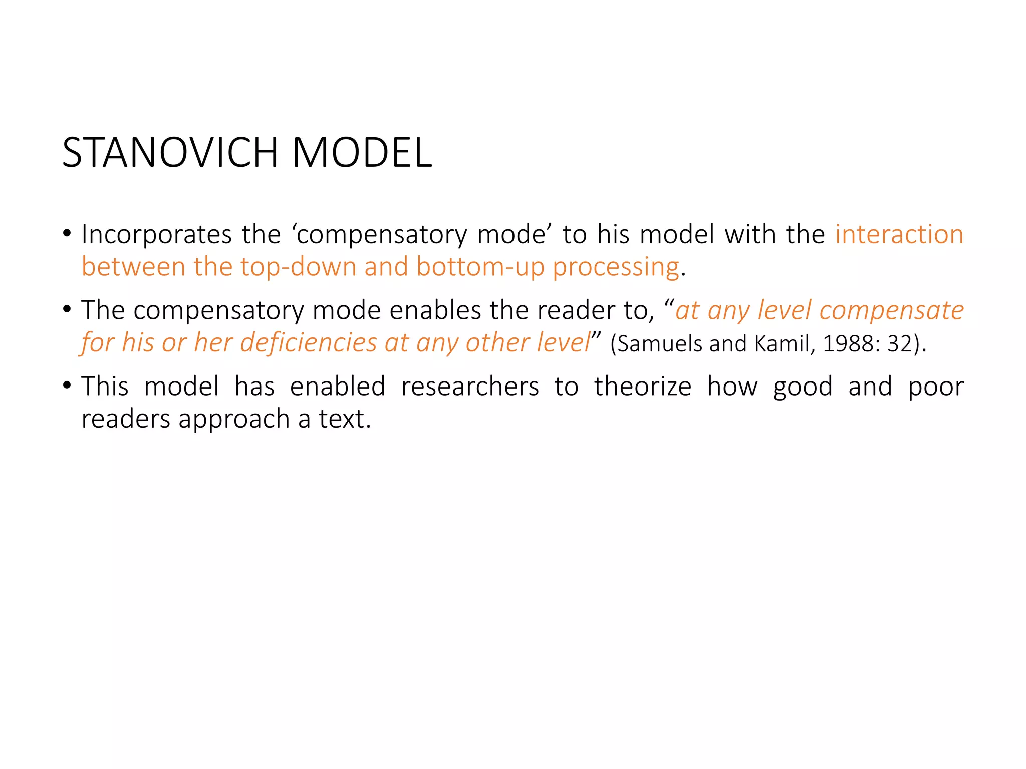 STANOVICH MODEL
• Incorporates the ‘compensatory mode’ to his model with the interaction
between the top-down and bottom-up processing.
• The compensatory mode enables the reader to, “at any level compensate
for his or her deficiencies at any other level” (Samuels and Kamil, 1988: 32).
• This model has enabled researchers to theorize how good and poor
readers approach a text.
 