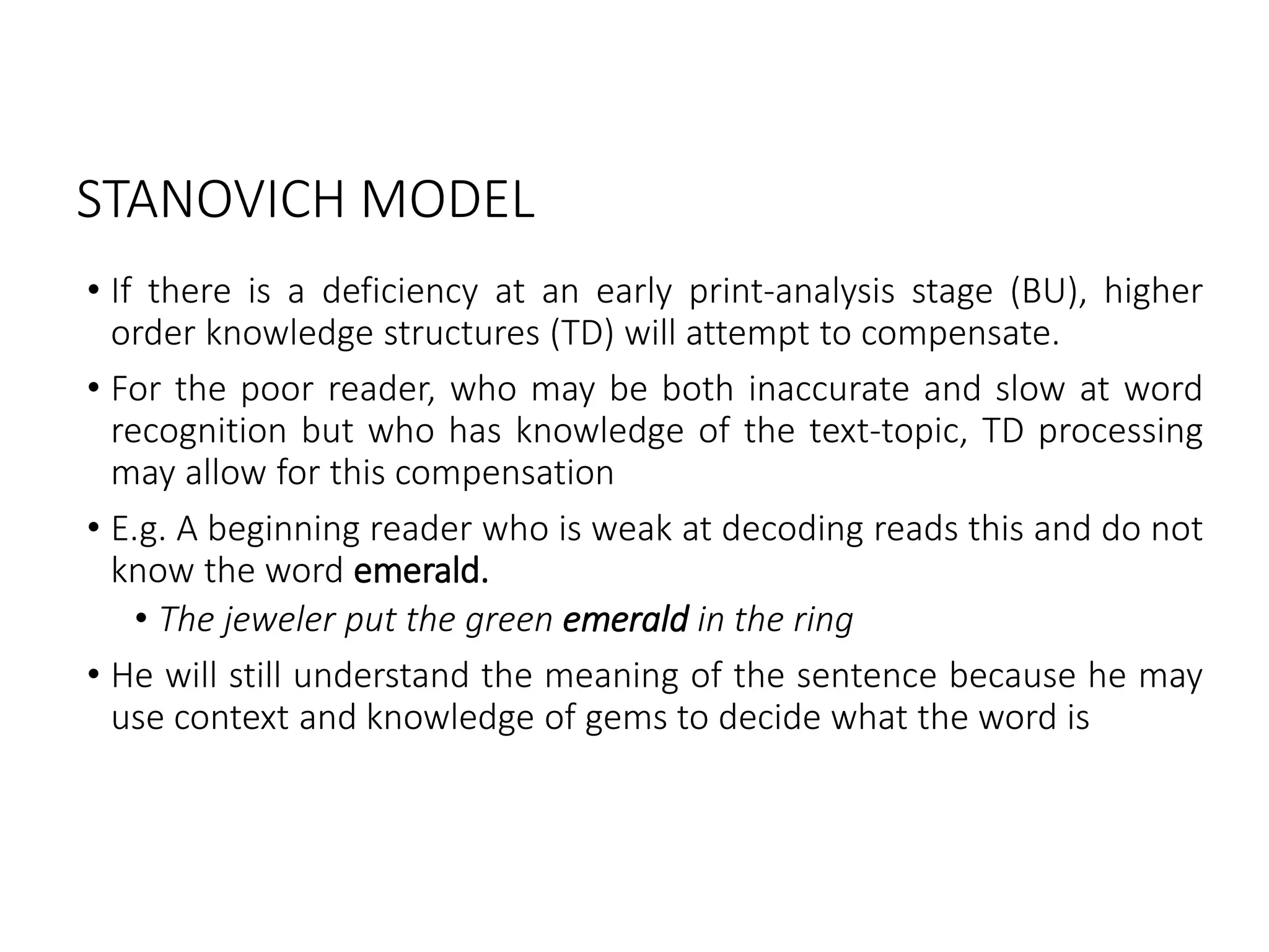 STANOVICH MODEL
• If there is a deficiency at an early print-analysis stage (BU), higher
order knowledge structures (TD) will attempt to compensate.
• For the poor reader, who may be both inaccurate and slow at word
recognition but who has knowledge of the text-topic, TD processing
may allow for this compensation
• E.g. A beginning reader who is weak at decoding reads this and do not
know the word emerald.
• The jeweler put the green emerald in the ring
• He will still understand the meaning of the sentence because he may
use context and knowledge of gems to decide what the word is
 