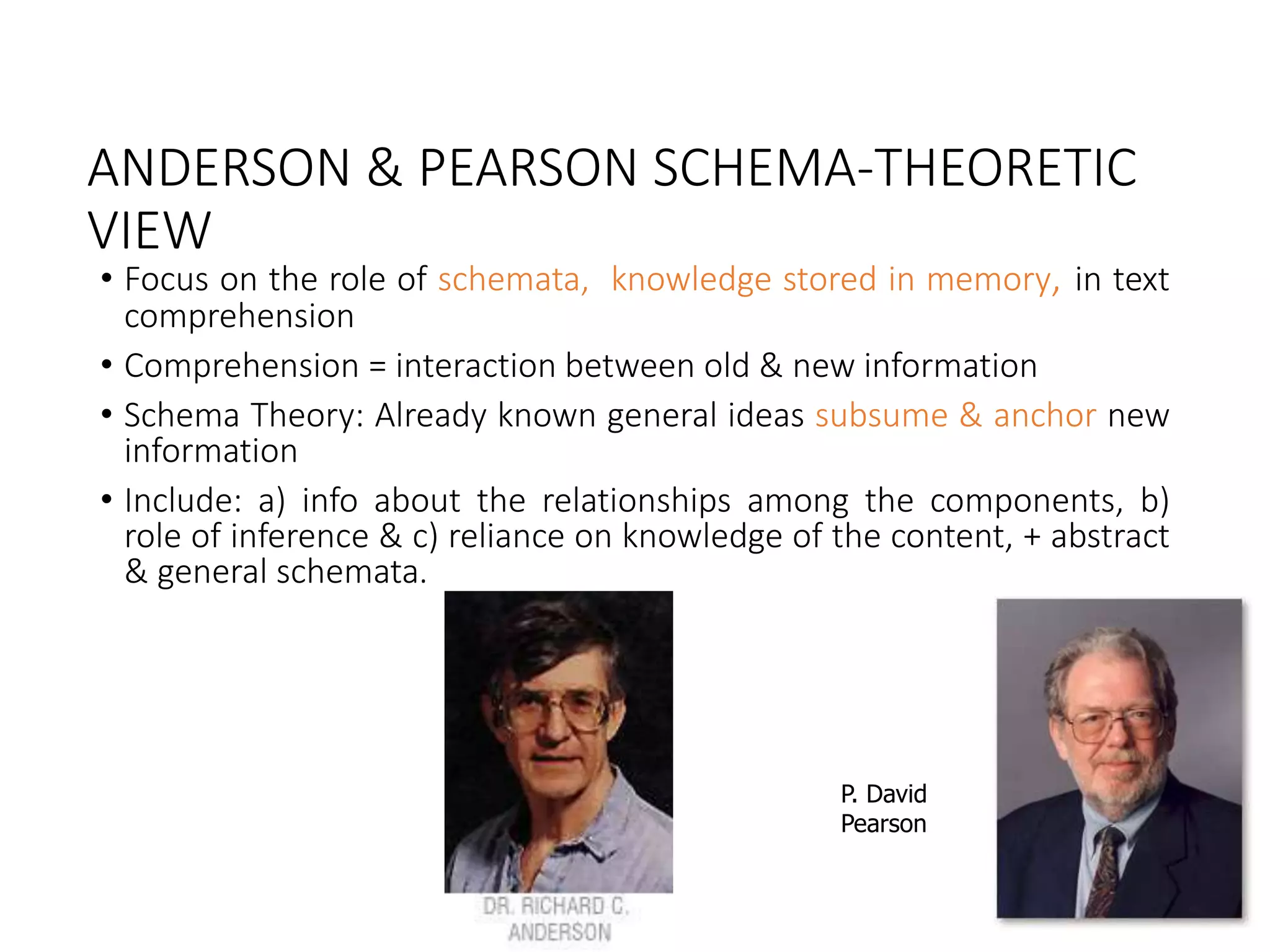 ANDERSON & PEARSON SCHEMA-THEORETIC
VIEW
• Focus on the role of schemata, knowledge stored in memory, in text
comprehension
• Comprehension = interaction between old & new information
• Schema Theory: Already known general ideas subsume & anchor new
information
• Include: a) info about the relationships among the components, b)
role of inference & c) reliance on knowledge of the content, + abstract
& general schemata.
P. David
Pearson
 