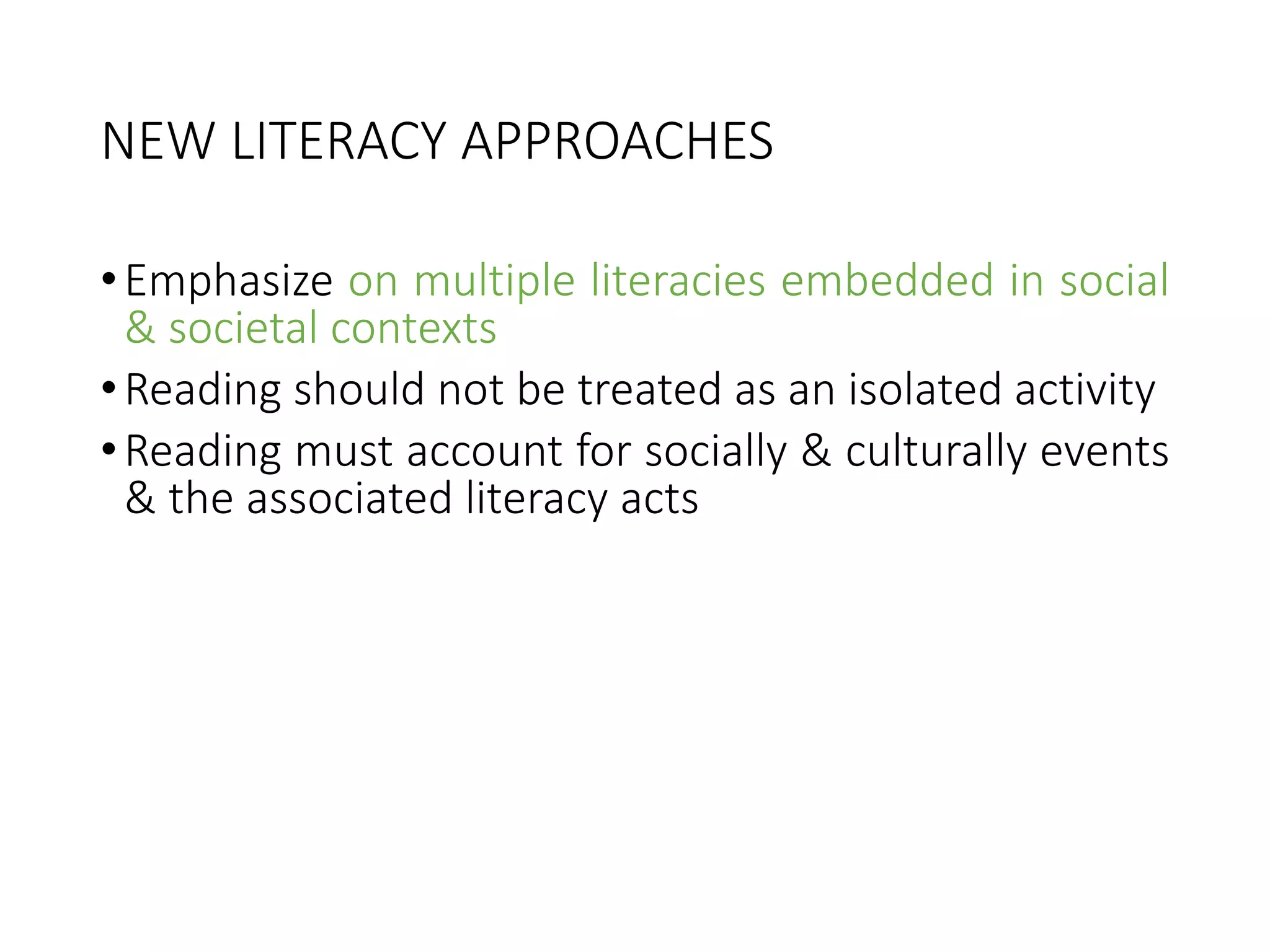NEW LITERACY APPROACHES
•Emphasize on multiple literacies embedded in social
& societal contexts
•Reading should not be treated as an isolated activity
•Reading must account for socially & culturally events
& the associated literacy acts
 