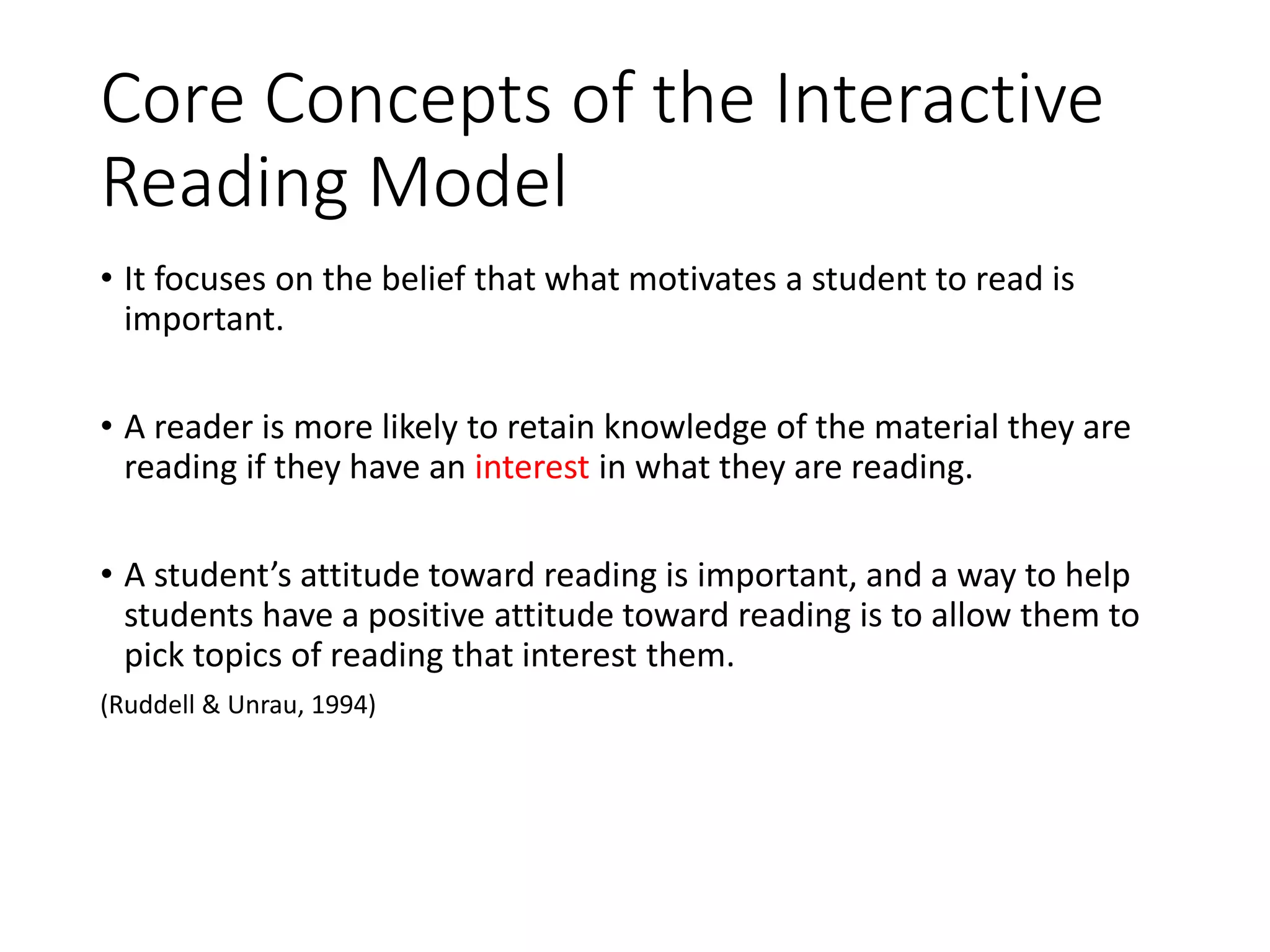 Core Concepts of the Interactive
Reading Model
• It focuses on the belief that what motivates a student to read is
important.
• A reader is more likely to retain knowledge of the material they are
reading if they have an interest in what they are reading.
• A student’s attitude toward reading is important, and a way to help
students have a positive attitude toward reading is to allow them to
pick topics of reading that interest them.
(Ruddell & Unrau, 1994)
 