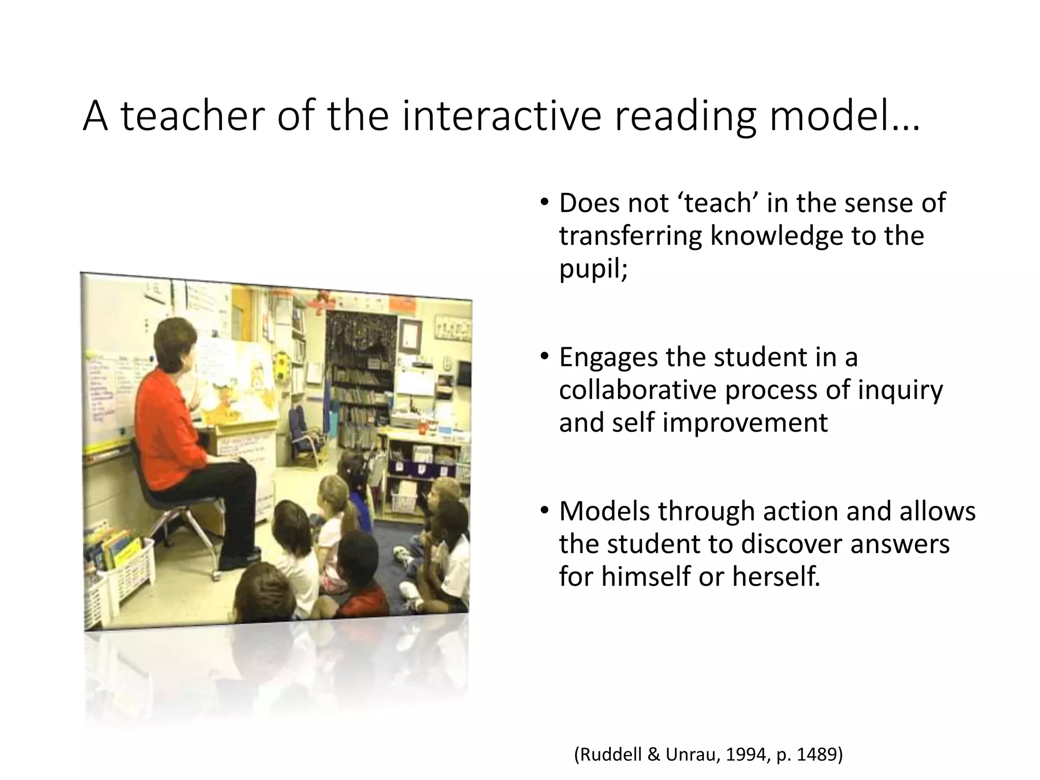 A teacher of the interactive reading model…
• Does not ‘teach’ in the sense of
transferring knowledge to the
pupil;
• Engages the student in a
collaborative process of inquiry
and self improvement
• Models through action and allows
the student to discover answers
for himself or herself.
(Ruddell & Unrau, 1994, p. 1489)
 