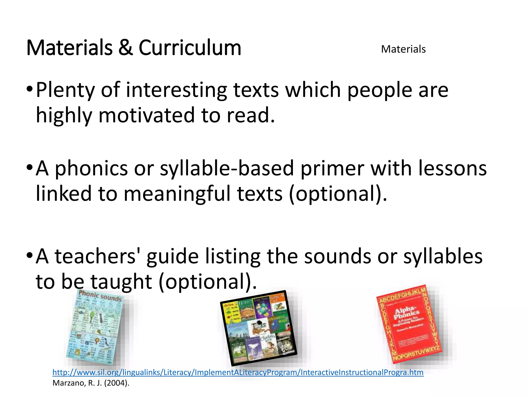 Materials & Curriculum
•Plenty of interesting texts which people are
highly motivated to read.
•A phonics or syllable-based primer with lessons
linked to meaningful texts (optional).
•A teachers' guide listing the sounds or syllables
to be taught (optional).
Materials
http://www.sil.org/lingualinks/Literacy/ImplementALiteracyProgram/InteractiveInstructionalProgra.htm
Marzano, R. J. (2004).
 