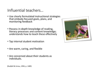 Influential teachers…
• Use clearly formulated instructional strategies
that embody focused goals, plans, and
monitoring feedback
• Possess in-depth knowledge of reading,
literacy processes and content knowledge;
understands how to teach these effectively
• Tap internal student motivation
• Are warm, caring, and flexible
• Are concerned about their students as
individuals.
(Ruddell & Unrau, 1994, p. 1489)
 