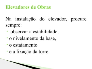 Na instalação do elevador, procure
sempre:
• observar a estabilidade,
• o nivelamento da base,
• o estaiamento
• e a fixação da torre.
Elevadores de Obras
 