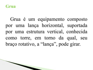 Grua é um equipamento composto
por uma lança horizontal, suportada
por uma estrutura vertical, conhecida
como torre, em torno da qual, seu
braço rotativo, a “lança”, pode girar.
Grua
 