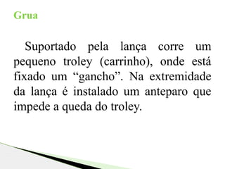 Suportado pela lança corre um
pequeno troley (carrinho), onde está
fixado um “gancho”. Na extremidade
da lança é instalado um anteparo que
impede a queda do troley.
Grua
 