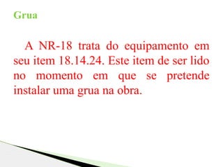 A NR-18 trata do equipamento em
seu item 18.14.24. Este item de ser lido
no momento em que se pretende
instalar uma grua na obra.
Grua
 