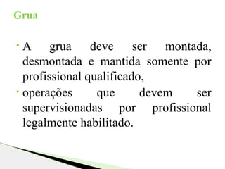 • A grua deve ser montada,
desmontada e mantida somente por
profissional qualificado,
• operações que devem ser
supervisionadas por profissional
legalmente habilitado.
Grua
 