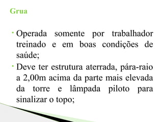 • Operada somente por trabalhador
treinado e em boas condições de
saúde;
• Deve ter estrutura aterrada, pára-raio
a 2,00m acima da parte mais elevada
da torre e lâmpada piloto para
sinalizar o topo;
Grua
 